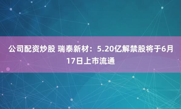 公司配资炒股 瑞泰新材：5.20亿解禁股将于6月17日上市流通