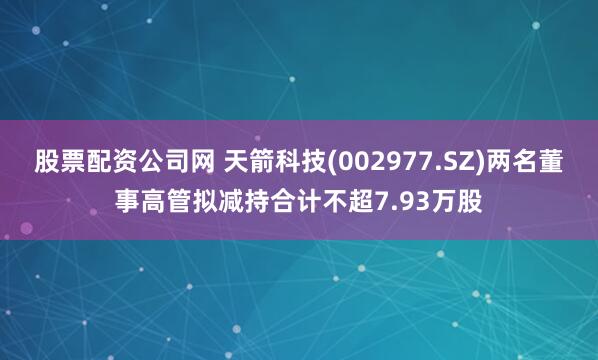 股票配资公司网 天箭科技(002977.SZ)两名董事高管拟减持合计不超7.93万股