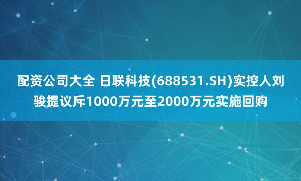 配资公司大全 日联科技(688531.SH)实控人刘骏提议斥1000万元至2000万元实施回购