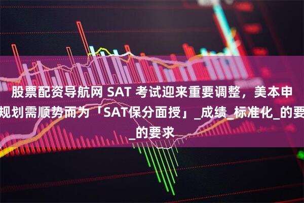 股票配资导航网 SAT 考试迎来重要调整，美本申请规划需顺势而为「SAT保分面授」_成绩_标准化_的要求