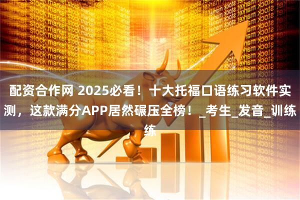 配资合作网 2025必看！十大托福口语练习软件实测，这款满分APP居然碾压全榜！_考生_发音_训练