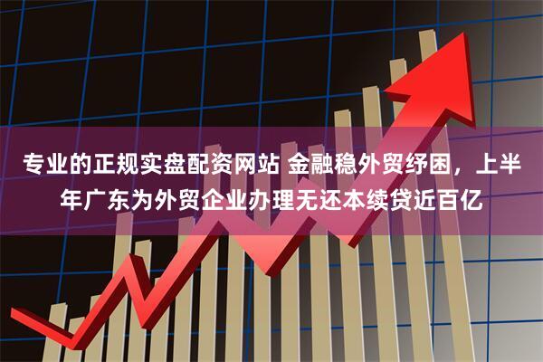 专业的正规实盘配资网站 金融稳外贸纾困，上半年广东为外贸企业办理无还本续贷近百亿