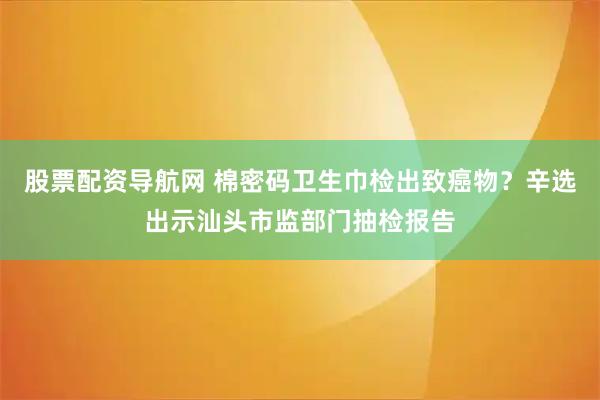 股票配资导航网 棉密码卫生巾检出致癌物？辛选出示汕头市监部门抽检报告