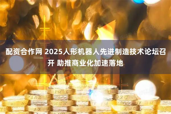 配资合作网 2025人形机器人先进制造技术论坛召开 助推商业化加速落地