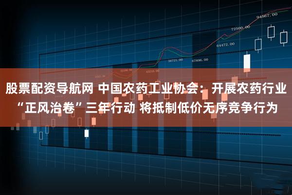 股票配资导航网 中国农药工业协会：开展农药行业“正风治卷”三年行动 将抵制低价无序竞争行为