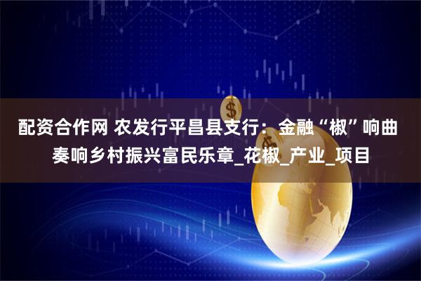 配资合作网 农发行平昌县支行：金融“椒”响曲 奏响乡村振兴富民乐章_花椒_产业_项目