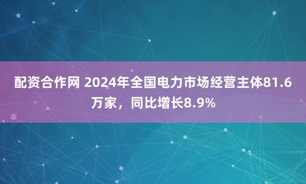 配资合作网 2024年全国电力市场经营主体81.6万家，同比增长8.9%