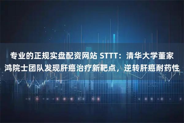 专业的正规实盘配资网站 STTT：清华大学董家鸿院士团队发现肝癌治疗新靶点，逆转肝癌耐药性