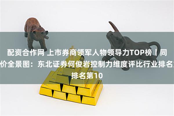 配资合作网 上市券商领军人物领导力TOP榜丨同业评价全景图：东北证券何俊岩控制力维度评比行业排名第10