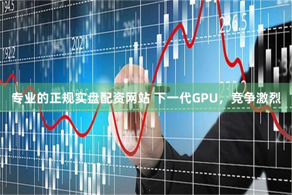 专业的正规实盘配资网站 下一代GPU，竞争激烈