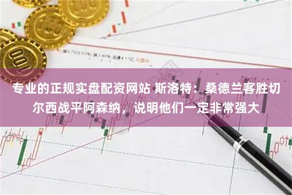 专业的正规实盘配资网站 斯洛特：桑德兰客胜切尔西战平阿森纳，说明他们一定非常强大