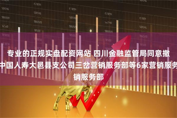 专业的正规实盘配资网站 四川金融监管局同意撤销中国人寿大邑县支公司三岔营销服务部等6家营销服务部